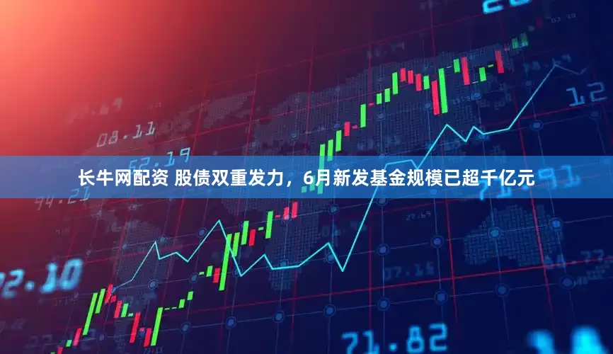 长牛网配资 股债双重发力，6月新发基金规模已超千亿元