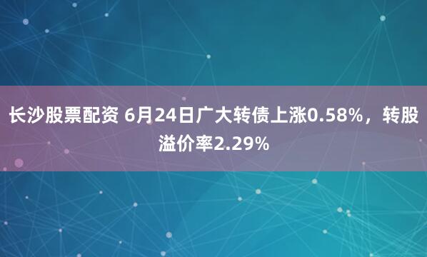 长沙股票配资 6月24日广大转债上涨0.58%，转股溢价率2.29%