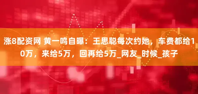 涨8配资网 黄一鸣自曝：王思聪每次约她，车费都给10万，来给5万，回再给5万_网友_时候_孩子