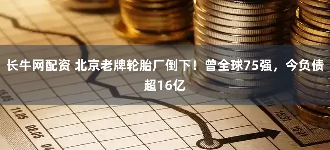 长牛网配资 北京老牌轮胎厂倒下！曾全球75强，今负债超16亿
