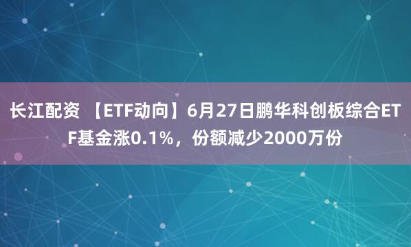 长江配资 【ETF动向】6月27日鹏华科创板综合ETF基金涨0.1%，份额减少2000万份
