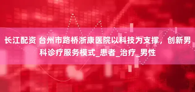 长江配资 台州市路桥浙康医院以科技为支撑，创新男科诊疗服务模式_患者_治疗_男性