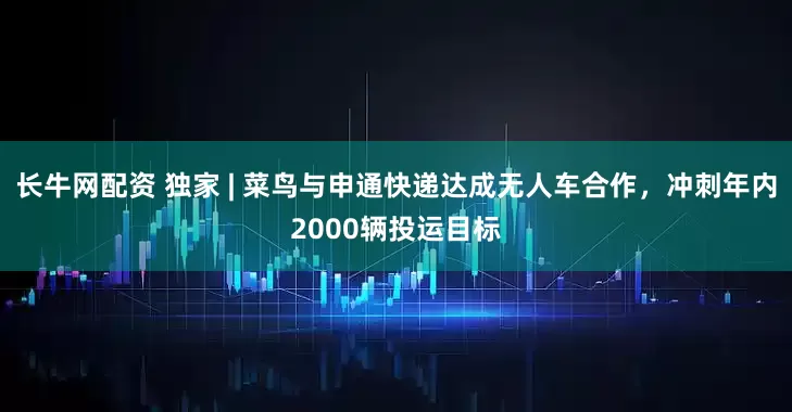 长牛网配资 独家 | 菜鸟与申通快递达成无人车合作，冲刺年内2000辆投运目标