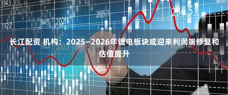 长江配资 机构：2025—2026年锂电板块或迎来利润端修复和估值提升