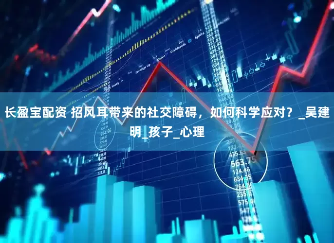 长盈宝配资 招风耳带来的社交障碍，如何科学应对？_吴建明_孩子_心理