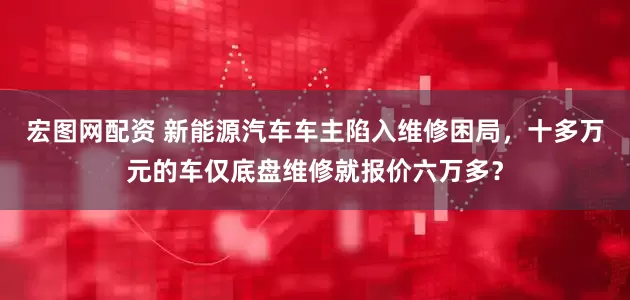 宏图网配资 新能源汽车车主陷入维修困局，十多万元的车仅底盘维修就报价六万多？