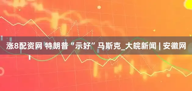 涨8配资网 特朗普“示好”马斯克_大皖新闻 | 安徽网