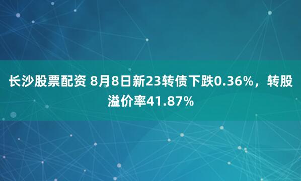 长沙股票配资 8月8日新23转债下跌0.36%，转股溢价率41.87%