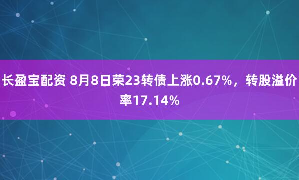 长盈宝配资 8月8日荣23转债上涨0.67%，转股溢价率17.14%