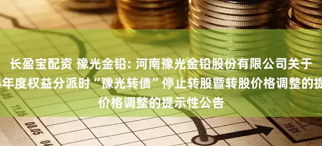 长盈宝配资 豫光金铅: 河南豫光金铅股份有限公司关于实施2024年度权益分派时“豫光转债”停止转股暨转股价格调整的提示性公告