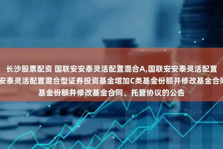 长沙股票配资 国联安安泰灵活配置混合A,国联安安泰灵活配置混合C: 关于国联安安泰灵活配置混合型证券投资基金增加C类基金份额并修改基金合同、托管协议的公告