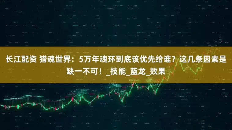 长江配资 猎魂世界：5万年魂环到底该优先给谁？这几条因素是缺一不可！_技能_蓝龙_效果