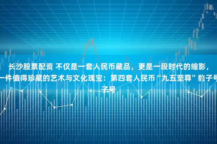 长沙股票配资 不仅是一套人民币藏品，更是一段时代的缩影，一件值得珍藏的艺术与文化瑰宝：第四套人民币“九五至尊”豹子号