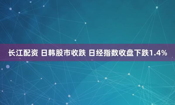 长江配资 日韩股市收跌 日经指数收盘下跌1.4%
