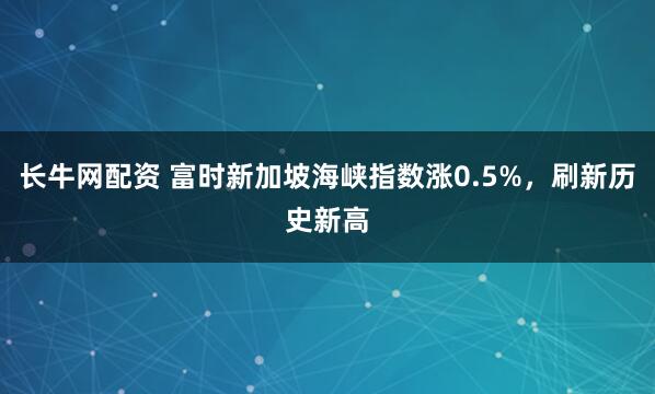 长牛网配资 富时新加坡海峡指数涨0.5%，刷新历史新高