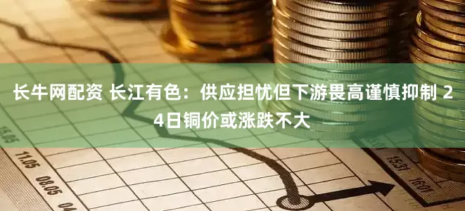 长牛网配资 长江有色：供应担忧但下游畏高谨慎抑制 24日铜价或涨跌不大
