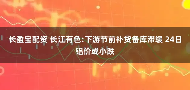 长盈宝配资 长江有色:下游节前补货备库滞缓 24日铝价或小跌