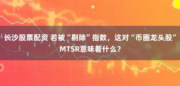 长沙股票配资 若被“剔除”指数，这对“币圈龙头股”MTSR意味着什么？