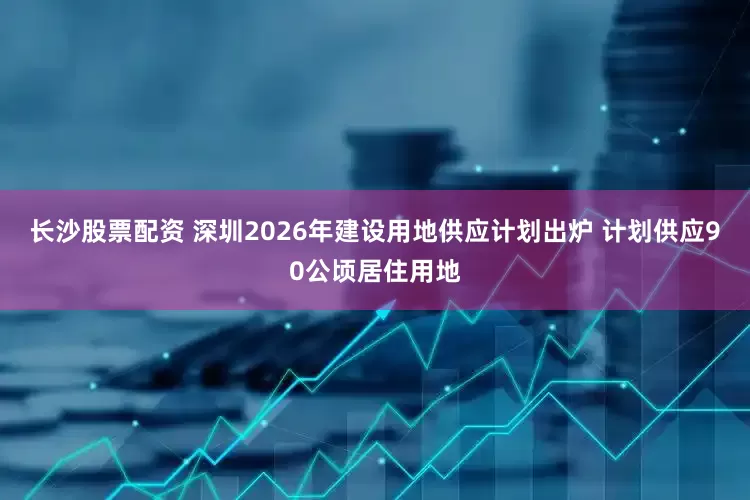 长沙股票配资 深圳2026年建设用地供应计划出炉 计划供应90公顷居住用地