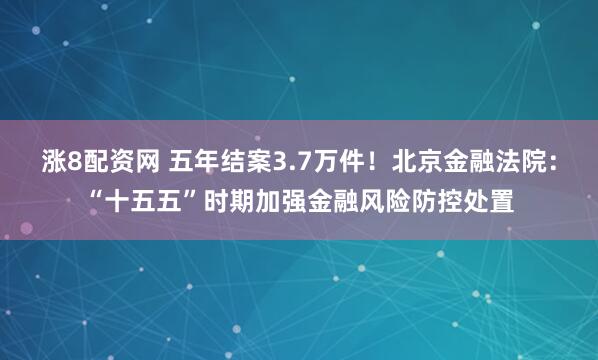涨8配资网 五年结案3.7万件!北京金融法院:“十五五”时期加强金融风险防控处置