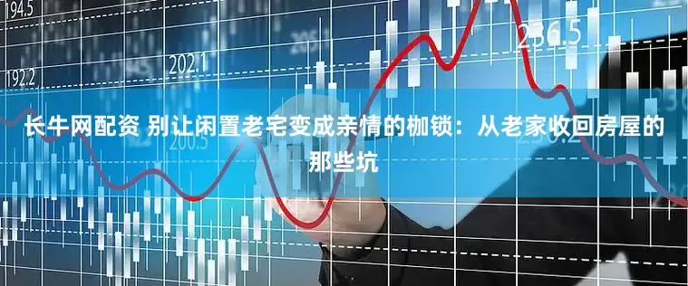 长牛网配资 别让闲置老宅变成亲情的枷锁：从老家收回房屋的那些坑