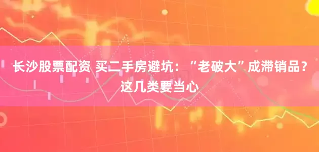 长沙股票配资 买二手房避坑：“老破大”成滞销品？这几类要当心